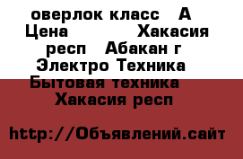 оверлок класс 51А › Цена ­ 4 000 - Хакасия респ., Абакан г. Электро-Техника » Бытовая техника   . Хакасия респ.